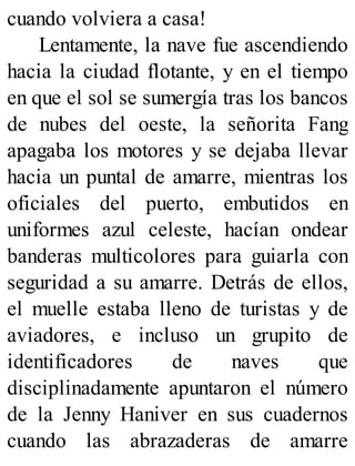 cuando volviera a casa!
Lentamente, la nave fue ascendiendo
hacia la ciudad flotante, y en el tiempo
en que el sol se sumergía tras los bancos
de nubes del oeste, la señorita Fang
apagaba los motores y se dejaba llevar
hacia un puntal de amarre, mientras los
oficiales del puerto, embutidos en
uniformes azul celeste, hacían ondear
banderas multicolores para guiarla con
seguridad a su amarre. Detrás de ellos,
el muelle estaba lleno de turistas y de
aviadores, e incluso un grupito de
identificadores de naves que
disciplinadamente apuntaron el número
de la Jenny Haniver en sus cuadernos
cuando las abrazaderas de amarre
 