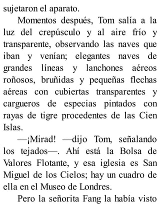 sujetaron el aparato.
Momentos después, Tom salía a la
luz del crepúsculo y al aire frío y
transparente, observando las naves que
iban y venían; elegantes naves de
grandes líneas y lanchones aéreos
roñosos, bruñidas y pequeñas flechas
aéreas con cubiertas transparentes y
cargueros de especias pintados con
rayas de tigre procedentes de las Cien
Islas.
—¡Mirad! —dijo Tom, señalando
los tejados—. Ahí está la Bolsa de
Valores Flotante, y esa iglesia es San
Miguel de los Cielos; hay un cuadro de
ella en el Museo de Londres.
Pero la señorita Fang la había visto
 