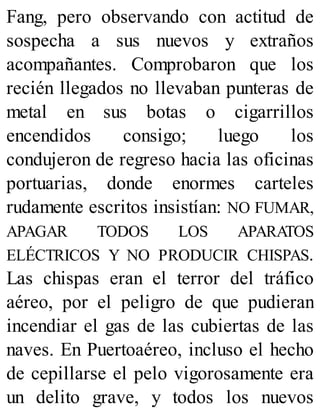 Fang, pero observando con actitud de
sospecha a sus nuevos y extraños
acompañantes. Comprobaron que los
recién llegados no llevaban punteras de
metal en sus botas o cigarrillos
encendidos consigo; luego los
condujeron de regreso hacia las oficinas
portuarias, donde enormes carteles
rudamente escritos insistían: NO FUMAR,
APAGAR TODOS LOS APARATOS
ELÉCTRICOS Y NO PRODUCIR CHISPAS.
Las chispas eran el terror del tráfico
aéreo, por el peligro de que pudieran
incendiar el gas de las cubiertas de las
naves. En Puertoaéreo, incluso el hecho
de cepillarse el pelo vigorosamente era
un delito grave, y todos los nuevos
 