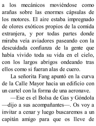 a los mecánicos moviéndose como
arañas sobre las enormes cápsulas de
los motores. El aire estaba impregnado
de olores exóticos propios de la comida
extranjera, y por todas partes donde
miraba veía aviadores paseando con la
descuidada confianza de la gente que
había vivido toda su vida en el cielo,
con los largos abrigos ondeando tras
ellos como si fueran alas de cuero.
La señorita Fang apuntó en la curva
de la Calle Mayor hacia un edificio con
un cartel con la forma de una aeronave.
—Ese es el Bolsa de Gas y Góndola
—dijo a sus acompañantes—. Os voy a
invitar a cenar y luego buscaremos a un
capitán amigo para que os lleve de
 