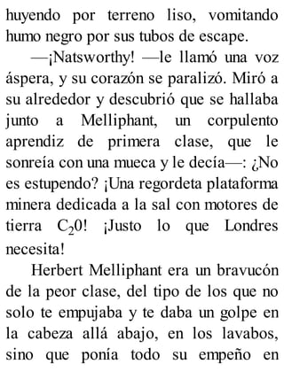 huyendo por terreno liso, vomitando
humo negro por sus tubos de escape.
—¡Natsworthy! —le llamó una voz
áspera, y su corazón se paralizó. Miró a
su alrededor y descubrió que se hallaba
junto a Melliphant, un corpulento
aprendiz de primera clase, que le
sonreía con una mueca y le decía—: ¿No
es estupendo? ¡Una regordeta plataforma
minera dedicada a la sal con motores de
tierra C20! ¡Justo lo que Londres
necesita!
Herbert Melliphant era un bravucón
de la peor clase, del tipo de los que no
solo te empujaba y te daba un golpe en
la cabeza allá abajo, en los lavabos,
sino que ponía todo su empeño en
 