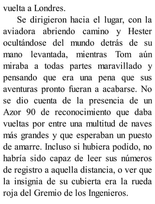 vuelta a Londres.
Se dirigieron hacia el lugar, con la
aviadora abriendo camino y Hester
ocultándose del mundo detrás de su
mano levantada, mientras Tom aún
miraba a todas partes maravillado y
pensando que era una pena que sus
aventuras pronto fueran a acabarse. No
se dio cuenta de la presencia de un
Azor 90 de reconocimiento que daba
vueltas por entre una multitud de naves
más grandes y que esperaban un puesto
de amarre. Incluso si hubiera podido, no
habría sido capaz de leer sus números
de registro a aquella distancia, o ver que
la insignia de su cubierta era la rueda
roja del Gremio de los Ingenieros.
 