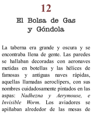 12
El Bolsa de Gas
y Góndola
La taberna era grande y oscura y se
encontraba llena de gente. Las paredes
se hallaban decoradas con aeronaves
metidas en botellas y las hélices de
famosas y antiguas naves rápidas,
aquellas llamadas aeroclípers, con sus
nombres cuidadosamente pintados en las
aspas: Nadhezna y Aerymouse, e
Invisible Worm. Los aviadores se
apiñaban alrededor de las mesas de
 