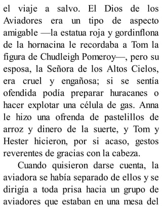 el viaje a salvo. El Dios de los
Aviadores era un tipo de aspecto
amigable —la estatua roja y gordinflona
de la hornacina le recordaba a Tom la
figura de Chudleigh Pomeroy—, pero su
esposa, la Señora de los Altos Cielos,
era cruel y engañosa; si se sentía
ofendida podía preparar huracanes o
hacer explotar una célula de gas. Anna
le hizo una ofrenda de pastelillos de
arroz y dinero de la suerte, y Tom y
Hester hicieron, por si acaso, gestos
reverentes de gracias con la cabeza.
Cuando quisieron darse cuenta, la
aviadora se había separado de ellos y se
dirigía a toda prisa hacia un grupo de
aviadores que estaban en una mesa del
 
