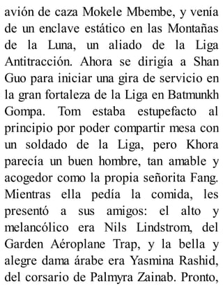 avión de caza Mokele Mbembe, y venía
de un enclave estático en las Montañas
de la Luna, un aliado de la Liga
Antitracción. Ahora se dirigía a Shan
Guo para iniciar una gira de servicio en
la gran fortaleza de la Liga en Batmunkh
Gompa. Tom estaba estupefacto al
principio por poder compartir mesa con
un soldado de la Liga, pero Khora
parecía un buen hombre, tan amable y
acogedor como la propia señorita Fang.
Mientras ella pedía la comida, les
presentó a sus amigos: el alto y
melancólico era Nils Lindstrom, del
Garden Aéroplane Trap, y la bella y
alegre dama árabe era Yasmina Rashid,
del corsario de Palmyra Zainab. Pronto,
 