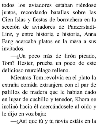 todos los aviadores estaban riéndose
juntos, recordando batallas sobre las
Cien Islas y fiestas de borrachera en la
sección de aviadores de Panzerstadt-
Linz, y entre historia e historia, Anna
Fang acercaba platos en la mesa a sus
invitados.
—¿Un poco más de lirón picado,
Tom? Hester, prueba un poco de este
delicioso murciélago relleno.
Mientras Tom revolvía en el plato la
extraña comida extranjera con el par de
palillos de madera que le habían dado
en lugar de cuchillo y tenedor, Khora se
inclinó hacia él acercándosele al oído y
le dijo en voz baja:
—¿Así que tú y tu novia estáis en la
 