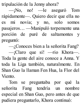 tripulación de la Jenny ahora?
—¡No, no! —le aseguró Tom
rápidamente—. Quiero decir que ella no
es mi novia; y no, solo somos
pasajeros… —Manipuló torpemente una
porción de puré de saltamontes y
preguntó:
—¿Conoces bien a la señorita Fang?
—¡Claro que sí! —rio Khora—.
Toda la gente del aire conoce a Anna. Y
toda la Liga también, naturalmente. En
Shan Guo la llaman Fen Hua, la Flor del
Viento.
Tom se preguntaba por qué la
señorita Fang tendría un nombre
especial en Shan Guo, pero antes de que
pudiera preguntarlo, Khora continuó:
 