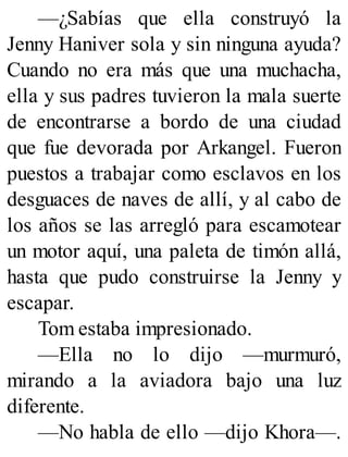 —¿Sabías que ella construyó la
Jenny Haniver sola y sin ninguna ayuda?
Cuando no era más que una muchacha,
ella y sus padres tuvieron la mala suerte
de encontrarse a bordo de una ciudad
que fue devorada por Arkangel. Fueron
puestos a trabajar como esclavos en los
desguaces de naves de allí, y al cabo de
los años se las arregló para escamotear
un motor aquí, una paleta de timón allá,
hasta que pudo construirse la Jenny y
escapar.
Tom estaba impresionado.
—Ella no lo dijo —murmuró,
mirando a la aviadora bajo una luz
diferente.
—No habla de ello —dijo Khora—.
 