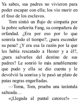 Ya sabes, sus padres no vivieron para
poder escapar con ella; los vio morir en
el foso de los esclavos.
Tom sintió un flujo de simpatía por
la pobre señorita Fang, su compañera de
orfandad. ¿Era por eso por lo que
sonreía todo el tiempo?, ¿para esconder
su pena? ¿Y era esa la razón por la que
les había rescatado a Hester y a él?,
¿para salvarles del destino de sus
padres? Le sonrió lo más amablemente
que pudo y ella se dio cuenta y le
devolvió la sonrisa y le pasó un plato de
patas negras engarfiadas.
—Toma, Tom, prueba una tarántula
salteada…
«¡Llegada al puntal catorce!» —
 