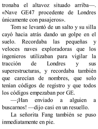 tronaba el altavoz situado arriba—.
«Nave GE47 procedente de Londres
únicamente con pasajeros».
Tom se levantó de un salto y su silla
cayó hacia atrás dando un golpe en el
suelo. Recordaba las pequeñas y
veloces naves exploradoras que los
ingenieros utilizaban para vigilar la
tracción de Londres y sus
superestructuras, y recordaba también
que carecían de nombres, que solo
tenían códigos de registro y que todos
los códigos empezaban por GE.
—¡Han enviado a alguien a
buscarnos! —dijo casi en un resuello.
La señorita Fang también se puso
inmediatamente en pie.
 