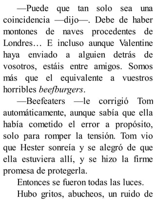 —Puede que tan solo sea una
coincidencia —dijo—. Debe de haber
montones de naves procedentes de
Londres… E incluso aunque Valentine
haya enviado a alguien detrás de
vosotros, estáis entre amigos. Somos
más que el equivalente a vuestros
horribles beefburgers.
—Beefeaters —le corrigió Tom
automáticamente, aunque sabía que ella
había cometido el error a propósito,
solo para romper la tensión. Tom vio
que Hester sonreía y se alegró de que
ella estuviera allí, y se hizo la firme
promesa de protegerla.
Entonces se fueron todas las luces.
Hubo gritos, abucheos, un ruido de
 