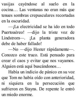 vasijas cayéndose al suelo en la
cocina… Las ventanas no eran más que
tenues sombras crepusculares recortadas
en la oscuridad.
—¡La electricidad se ha ido en todo
Puertoaéreo! —dijo la triste voz de
Lindstrom—. ¡La planta generadora
debe de haber fallado!
—No —dijo Hester rápidamente—.
Conozco este truco. Está pensado para
crear el caos y evitar que nos vayamos.
Alguien está aquí buscándonos…
Había un indicio de pánico en su voz
que Tom no había oído con anterioridad,
ni siquiera en la persecución que
sufrieron en Stayns. De repente le entró
un miedo enorme.
 
