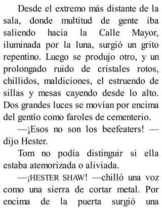 Desde el extremo más distante de la
sala, donde multitud de gente iba
saliendo hacia la Calle Mayor,
iluminada por la luna, surgió un grito
repentino. Luego se produjo otro, y un
prolongado ruido de cristales rotos,
chillidos, maldiciones, el estruendo de
sillas y mesas cayendo desde lo alto.
Dos grandes luces se movían por encima
del gentío como faroles de cementerio.
—¡Esos no son los beefeaters! —
dijo Hester.
Tom no podía distinguir si ella
estaba atemorizada o aliviada.
—¡HESTER SHAW! —chilló una voz
como una sierra de cortar metal. Por
encima de la puerta surgió una
 