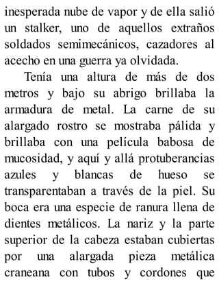 inesperada nube de vapor y de ella salió
un stalker, uno de aquellos extraños
soldados semimecánicos, cazadores al
acecho en una guerra ya olvidada.
Tenía una altura de más de dos
metros y bajo su abrigo brillaba la
armadura de metal. La carne de su
alargado rostro se mostraba pálida y
brillaba con una película babosa de
mucosidad, y aquí y allá protuberancias
azules y blancas de hueso se
transparentaban a través de la piel. Su
boca era una especie de ranura llena de
dientes metálicos. La nariz y la parte
superior de la cabeza estaban cubiertas
por una alargada pieza metálica
craneana con tubos y cordones que
 
