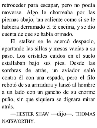 retroceder para escapar, pero no podía
moverse. Algo le chorreaba por las
piernas abajo, tan caliente como si se le
hubiera derramado el té encima, y se dio
cuenta de que se había orinado.
El stalker se le acercó despacio,
apartando las sillas y mesas vacías a su
paso. Los cristales caídos en el suelo
estallaban bajo sus pies. Desde las
sombras de atrás, un aviador saltó
contra él con una espada, pero el filo
rebotó de su armadura y lanzó al hombre
a un lado con un gancho de su enorme
puño, sin que siquiera se dignara mirar
atrás.
—HESTER SHAW —dijo—. THOMAS
NATSWORTHY.
 