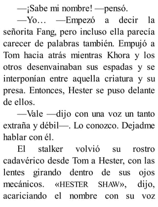 —¡Sabe mi nombre! —pensó.
—Yo… —Empezó a decir la
señorita Fang, pero incluso ella parecía
carecer de palabras también. Empujó a
Tom hacia atrás mientras Khora y los
otros desenvainaban sus espadas y se
interponían entre aquella criatura y su
presa. Entonces, Hester se puso delante
de ellos.
—Vale —dijo con una voz un tanto
extraña y débil—. Lo conozco. Dejadme
hablar con él.
El stalker volvió su rostro
cadavérico desde Tom a Hester, con las
lentes girando dentro de sus ojos
mecánicos. «HESTER SHAW», dijo,
acariciando el nombre con su voz
 