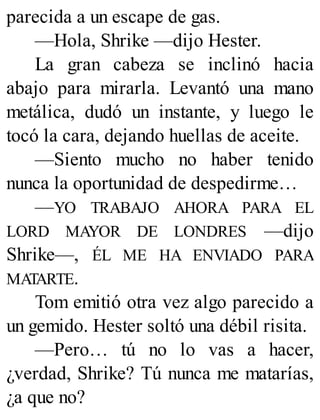 parecida a un escape de gas.
—Hola, Shrike —dijo Hester.
La gran cabeza se inclinó hacia
abajo para mirarla. Levantó una mano
metálica, dudó un instante, y luego le
tocó la cara, dejando huellas de aceite.
—Siento mucho no haber tenido
nunca la oportunidad de despedirme…
—YO TRABAJO AHORA PARA EL
LORD MAYOR DE LONDRES —dijo
Shrike—, ÉL ME HA ENVIADO PARA
MATARTE.
Tom emitió otra vez algo parecido a
un gemido. Hester soltó una débil risita.
—Pero… tú no lo vas a hacer,
¿verdad, Shrike? Tú nunca me matarías,
¿a que no?
 