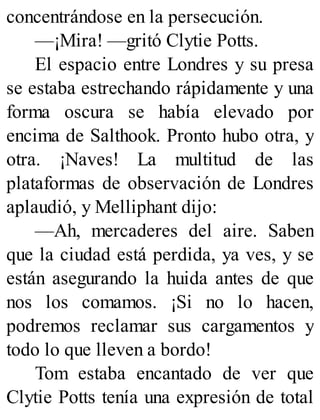 concentrándose en la persecución.
—¡Mira! —gritó Clytie Potts.
El espacio entre Londres y su presa
se estaba estrechando rápidamente y una
forma oscura se había elevado por
encima de Salthook. Pronto hubo otra, y
otra. ¡Naves! La multitud de las
plataformas de observación de Londres
aplaudió, y Melliphant dijo:
—Ah, mercaderes del aire. Saben
que la ciudad está perdida, ya ves, y se
están asegurando la huida antes de que
nos los comamos. ¡Si no lo hacen,
podremos reclamar sus cargamentos y
todo lo que lleven a bordo!
Tom estaba encantado de ver que
Clytie Potts tenía una expresión de total
 