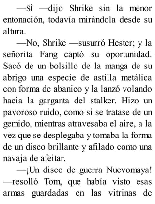 —SÍ —dijo Shrike sin la menor
entonación, todavía mirándola desde su
altura.
—No, Shrike —susurró Hester; y la
señorita Fang captó su oportunidad.
Sacó de un bolsillo de la manga de su
abrigo una especie de astilla metálica
con forma de abanico y la lanzó volando
hacia la garganta del stalker. Hizo un
pavoroso ruido, como si se tratase de un
gemido, mientras atravesaba el aire, a la
vez que se desplegaba y tomaba la forma
de un disco brillante y afilado como una
navaja de afeitar.
—¡Un disco de guerra Nuevomaya!
—resolló Tom, que había visto esas
armas guardadas en las vitrinas de
 