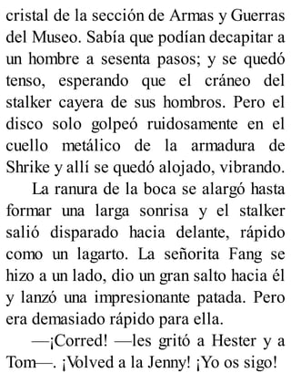 cristal de la sección de Armas y Guerras
del Museo. Sabía que podían decapitar a
un hombre a sesenta pasos; y se quedó
tenso, esperando que el cráneo del
stalker cayera de sus hombros. Pero el
disco solo golpeó ruidosamente en el
cuello metálico de la armadura de
Shrike y allí se quedó alojado, vibrando.
La ranura de la boca se alargó hasta
formar una larga sonrisa y el stalker
salió disparado hacia delante, rápido
como un lagarto. La señorita Fang se
hizo a un lado, dio un gran salto hacia él
y lanzó una impresionante patada. Pero
era demasiado rápido para ella.
—¡Corred! —les gritó a Hester y a
Tom—. ¡V
olved a la Jenny! ¡Yo os sigo!
 