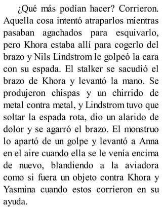 ¿Qué más podían hacer? Corrieron.
Aquella cosa intentó atraparlos mientras
pasaban agachados para esquivarlo,
pero Khora estaba allí para cogerlo del
brazo y Nils Lindstrom le golpeó la cara
con su espada. El stalker se sacudió el
brazo de Khora y levantó la mano. Se
produjeron chispas y un chirrido de
metal contra metal, y Lindstrom tuvo que
soltar la espada rota, dio un alarido de
dolor y se agarró el brazo. El monstruo
lo apartó de un golpe y levantó a Anna
en el aire cuando ella se le venía encima
de nuevo, blandiendo a la aviadora
como si fuera un objeto contra Khora y
Yasmina cuando estos corrieron en su
ayuda.
 