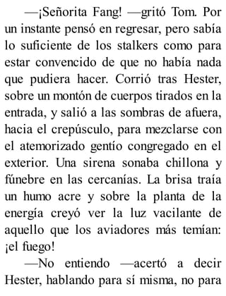 —¡Señorita Fang! —gritó Tom. Por
un instante pensó en regresar, pero sabía
lo suficiente de los stalkers como para
estar convencido de que no había nada
que pudiera hacer. Corrió tras Hester,
sobre un montón de cuerpos tirados en la
entrada, y salió a las sombras de afuera,
hacia el crepúsculo, para mezclarse con
el atemorizado gentío congregado en el
exterior. Una sirena sonaba chillona y
fúnebre en las cercanías. La brisa traía
un humo acre y sobre la planta de la
energía creyó ver la luz vacilante de
aquello que los aviadores más temían:
¡el fuego!
—No entiendo —acertó a decir
Hester, hablando para sí misma, no para
 
