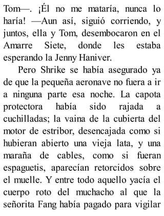 Tom—. ¡Él no me mataría, nunca lo
haría! —Aun así, siguió corriendo, y
juntos, ella y Tom, desembocaron en el
Amarre Siete, donde les estaba
esperando la Jenny Haniver.
Pero Shrike se había asegurado ya
de que la pequeña aeronave no fuera a ir
a ninguna parte esa noche. La capota
protectora había sido rajada a
cuchilladas; la vaina de la cubierta del
motor de estribor, desencajada como si
hubieran abierto una vieja lata, y una
maraña de cables, como si fueran
espaguetis, aparecían retorcidos sobre
el muelle. Y entre todo aquello yacía el
cuerpo roto del muchacho al que la
señorita Fang había pagado para vigilar
 