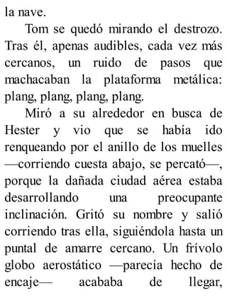 la nave.
Tom se quedó mirando el destrozo.
Tras él, apenas audibles, cada vez más
cercanos, un ruido de pasos que
machacaban la plataforma metálica:
plang, plang, plang, plang.
Miró a su alrededor en busca de
Hester y vio que se había ido
renqueando por el anillo de los muelles
—corriendo cuesta abajo, se percató—,
porque la dañada ciudad aérea estaba
desarrollando una preocupante
inclinación. Gritó su nombre y salió
corriendo tras ella, siguiéndola hasta un
puntal de amarre cercano. Un frívolo
globo aerostático —parecía hecho de
encaje— acababa de llegar,
 