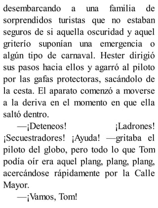 desembarcando a una familia de
sorprendidos turistas que no estaban
seguros de si aquella oscuridad y aquel
griterío suponían una emergencia o
algún tipo de carnaval. Hester dirigió
sus pasos hacia ellos y agarró al piloto
por las gafas protectoras, sacándolo de
la cesta. El aparato comenzó a moverse
a la deriva en el momento en que ella
saltó dentro.
—¡Deteneos! ¡Ladrones!
¡Secuestradores! ¡Ayuda! —gritaba el
piloto del globo, pero todo lo que Tom
podía oír era aquel plang, plang, plang,
acercándose rápidamente por la Calle
Mayor.
—¡Vamos, Tom!
 