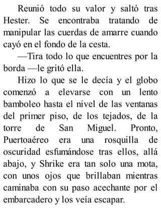 Reunió todo su valor y saltó tras
Hester. Se encontraba tratando de
manipular las cuerdas de amarre cuando
cayó en el fondo de la cesta.
—Tira todo lo que encuentres por la
borda —le gritó ella.
Hizo lo que se le decía y el globo
comenzó a elevarse con un lento
bamboleo hasta el nivel de las ventanas
del primer piso, de los tejados, de la
torre de San Miguel. Pronto,
Puertoaéreo era una rosquilla de
oscuridad esfumándose tras ellos, allá
abajo, y Shrike era tan solo una mota,
con unos ojos que brillaban mientras
caminaba con su paso acechante por el
embarcadero y los veía escapar.
 