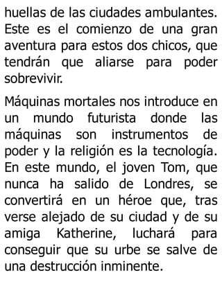 huellas de las ciudades ambulantes.
Este es el comienzo de una gran
aventura para estos dos chicos, que
tendrán que aliarse para poder
sobrevivir.
Máquinas mortales nos introduce en
un mundo futurista donde las
máquinas son instrumentos de
poder y la religión es la tecnología.
En este mundo, el joven Tom, que
nunca ha salido de Londres, se
convertirá en un héroe que, tras
verse alejado de su ciudad y de su
amiga Katherine, luchará para
conseguir que su urbe se salve de
una destrucción inminente.
 