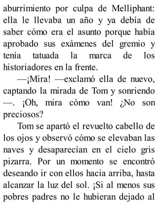 aburrimiento por culpa de Melliphant:
ella le llevaba un año y ya debía de
saber cómo era el asunto porque había
aprobado sus exámenes del gremio y
tenía tatuada la marca de los
historiadores en la frente.
—¡Mira! —exclamó ella de nuevo,
captando la mirada de Tom y sonriendo
—. ¡Oh, mira cómo van! ¿No son
preciosos?
Tom se apartó el revuelto cabello de
los ojos y observó cómo se elevaban las
naves y desaparecían en el cielo gris
pizarra. Por un momento se encontró
deseando ir con ellos hacia arriba, hasta
alcanzar la luz del sol. ¡Si al menos sus
pobres padres no le hubieran dejado al
 