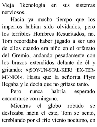 Vieja Tecnología en sus sistemas
nerviosos.
Hacía ya mucho tiempo que los
imperios habían sido olvidados, pero
los terribles Hombres Resucitados, no.
Tom recordaba haber jugado a ser uno
de ellos cuando era niño en el orfanato
del Gremio, andando pesadamente con
los brazos extendidos delante de él y
gritando: «¡SOY-UN-STAL-KER! ¡EX-TER-
MI-NIO!». Hasta que la señorita Plym
llegaba y le decía que no gritase tanto.
Pero nunca habría esperado
encontrarse con ninguno.
Mientras el globo robado se
deslizaba hacia el este, Tom se sentó,
temblando por el frío viento nocturno, en
 