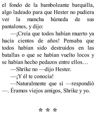 el fondo de la bamboleante barquilla,
algo ladeado para que Hester no pudiera
ver la mancha húmeda de sus
pantalones, y dijo:
—¡Creía que todos habían muerto ya
hacía cientos de años! Pensaba que
todos habían sido destruidos en las
batallas o que se habían vuelto locos y
se habían hecho pedazos entre ellos…
—Shrike no —dijo Hester.
—¡Y él te conocía!
—Naturalmente que sí —respondió
—. Éramos viejos amigos, Shrike y yo.
* * *
 