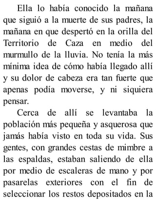 Ella lo había conocido la mañana
que siguió a la muerte de sus padres, la
mañana en que despertó en la orilla del
Territorio de Caza en medio del
murmullo de la lluvia. No tenía la más
mínima idea de cómo había llegado allí
y su dolor de cabeza era tan fuerte que
apenas podía moverse, y ni siquiera
pensar.
Cerca de allí se levantaba la
población más pequeña y asquerosa que
jamás había visto en toda su vida. Sus
gentes, con grandes cestas de mimbre a
las espaldas, estaban saliendo de ella
por medio de escaleras de mano y por
pasarelas exteriores con el fin de
seleccionar los restos depositados en la
 