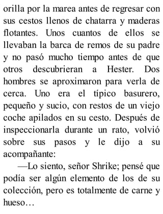 orilla por la marea antes de regresar con
sus cestos llenos de chatarra y maderas
flotantes. Unos cuantos de ellos se
llevaban la barca de remos de su padre
y no pasó mucho tiempo antes de que
otros descubrieran a Hester. Dos
hombres se aproximaron para verla de
cerca. Uno era el típico basurero,
pequeño y sucio, con restos de un viejo
coche apilados en su cesto. Después de
inspeccionarla durante un rato, volvió
sobre sus pasos y le dijo a su
acompañante:
—Lo siento, señor Shrike; pensé que
podía ser algún elemento de los de su
colección, pero es totalmente de carne y
hueso…
 