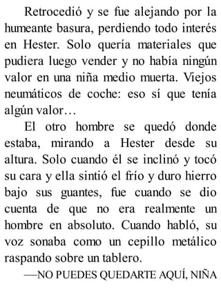 Retrocedió y se fue alejando por la
humeante basura, perdiendo todo interés
en Hester. Solo quería materiales que
pudiera luego vender y no había ningún
valor en una niña medio muerta. Viejos
neumáticos de coche: eso sí que tenía
algún valor…
El otro hombre se quedó donde
estaba, mirando a Hester desde su
altura. Solo cuando él se inclinó y tocó
su cara y ella sintió el frío y duro hierro
bajo sus guantes, fue cuando se dio
cuenta de que no era realmente un
hombre en absoluto. Cuando habló, su
voz sonaba como un cepillo metálico
raspando sobre un tablero.
—NO PUEDES QUEDARTE AQUÍ, NIÑA
 