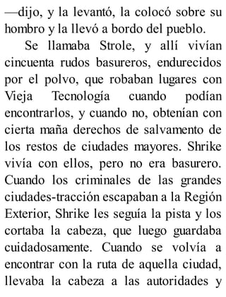 —dijo, y la levantó, la colocó sobre su
hombro y la llevó a bordo del pueblo.
Se llamaba Strole, y allí vivían
cincuenta rudos basureros, endurecidos
por el polvo, que robaban lugares con
Vieja Tecnología cuando podían
encontrarlos, y cuando no, obtenían con
cierta maña derechos de salvamento de
los restos de ciudades mayores. Shrike
vivía con ellos, pero no era basurero.
Cuando los criminales de las grandes
ciudades-tracción escapaban a la Región
Exterior, Shrike les seguía la pista y los
cortaba la cabeza, que luego guardaba
cuidadosamente. Cuando se volvía a
encontrar con la ruta de aquella ciudad,
llevaba la cabeza a las autoridades y
 