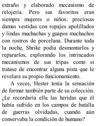 extraño y elaborado mecanismo de
relojería. Pero sus favoritos eran
siempre mujeres o niños: preciosas
damas vestidas con ropajes apolillados
y lindas muchachas y guapos muchachos
con rostros de porcelana. Durante toda
la noche, Shrike podía desmontarlos y
repararlos, explorando los intrincados
mecanismos de sus tripas como si
tratase de encontrar alguna pista que le
revelara su propio funcionamiento.
A veces, Hester tenía la sensación
de formar también parte de su colección.
¿Le recordaría ella las heridas que él
había sufrido en los campos de batalla
de guerras olvidadas, cuando aún
conservaba la condición de humano?
 