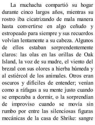 La muchacha compartió su hogar
durante cinco largos años, mientras su
rostro iba cicatrizando de mala manera
hasta convertirse en algo ceñudo y
estropeado para siempre y sus recuerdos
volvían lentamente a su cabeza. Algunos
de ellos estaban sorprendentemente
claros: las olas en las orillas de Oak
Island, la voz de su madre, el viento del
brezal con sus olores a hierba húmeda y
al estiércol de los animales. Otros eran
oscuros y difíciles de entender; venían
como a ráfagas a su mente justo cuando
se empezaba a dormir, o la sorprendían
de improviso cuando se movía sin
rumbo por entre las silenciosas figuras
mecánicas de la casa de Shrike: sangre
 