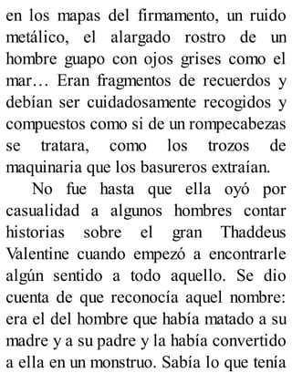en los mapas del firmamento, un ruido
metálico, el alargado rostro de un
hombre guapo con ojos grises como el
mar… Eran fragmentos de recuerdos y
debían ser cuidadosamente recogidos y
compuestos como si de un rompecabezas
se tratara, como los trozos de
maquinaria que los basureros extraían.
No fue hasta que ella oyó por
casualidad a algunos hombres contar
historias sobre el gran Thaddeus
Valentine cuando empezó a encontrarle
algún sentido a todo aquello. Se dio
cuenta de que reconocía aquel nombre:
era el del hombre que había matado a su
madre y a su padre y la había convertido
a ella en un monstruo. Sabía lo que tenía
 