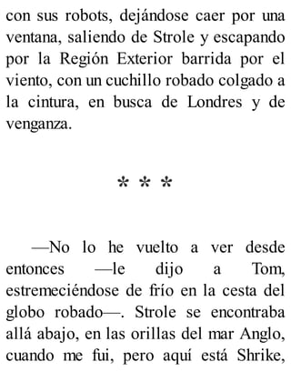 con sus robots, dejándose caer por una
ventana, saliendo de Strole y escapando
por la Región Exterior barrida por el
viento, con un cuchillo robado colgado a
la cintura, en busca de Londres y de
venganza.
* * *
—No lo he vuelto a ver desde
entonces —le dijo a Tom,
estremeciéndose de frío en la cesta del
globo robado—. Strole se encontraba
allá abajo, en las orillas del mar Anglo,
cuando me fui, pero aquí está Shrike,
 