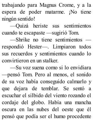 trabajando para Magnus Crome, y a la
espera de poder matarme. ¡No tiene
ningún sentido!
—Quizá heriste sus sentimientos
cuando te escapaste —sugirió Tom.
—Shrike no tiene sentimientos —
respondió Hester—. Limpiaron todos
sus recuerdos y sentimientos cuando lo
convirtieron en un stalker.
—Su voz suena como si lo envidiara
—pensó Tom. Pero al menos, el sonido
de su voz había conseguido calmarlo y
que dejara de temblar. Se sentó a
escuchar el silbido del viento rozando el
cordaje del globo. Había una mancha
oscura en las nubes del oeste que él
pensó que podía ser el humo procedente
 