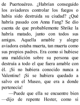 de Puertoaéreo. ¿Habrían conseguido
los aviadores controlar los fuegos o
había sido destruida su ciudad? ¿Qué
habría pasado con Anna Fang? Se dio
cuenta de que probablemente Shrike la
habría matado, junto con todos sus
amigos. Aquella amable y alegre
aviadora estaba muerta, tan muerta como
sus propios padres. Era como si hubiese
una maldición sobre su persona que
destruía a todo el que fuera amable con
él. ¡Si no hubiera conocido nunca a
Valentine! ¡Si se hubiera quedado a
salvo en el Museo, que era a donde
pertenecía!
—Puede que ella se encuentre bien
—dijo de repente Hester, como si
 