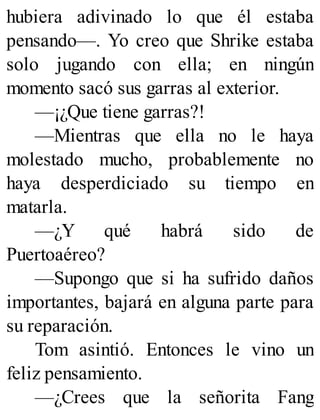hubiera adivinado lo que él estaba
pensando—. Yo creo que Shrike estaba
solo jugando con ella; en ningún
momento sacó sus garras al exterior.
—¡¿Que tiene garras?!
—Mientras que ella no le haya
molestado mucho, probablemente no
haya desperdiciado su tiempo en
matarla.
—¿Y qué habrá sido de
Puertoaéreo?
—Supongo que si ha sufrido daños
importantes, bajará en alguna parte para
su reparación.
Tom asintió. Entonces le vino un
feliz pensamiento.
—¿Crees que la señorita Fang
 