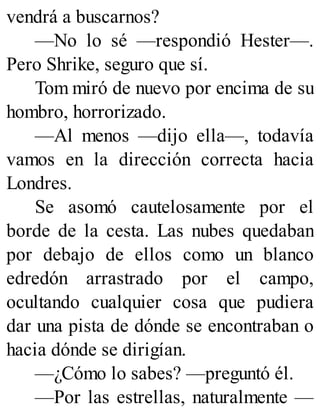 vendrá a buscarnos?
—No lo sé —respondió Hester—.
Pero Shrike, seguro que sí.
Tom miró de nuevo por encima de su
hombro, horrorizado.
—Al menos —dijo ella—, todavía
vamos en la dirección correcta hacia
Londres.
Se asomó cautelosamente por el
borde de la cesta. Las nubes quedaban
por debajo de ellos como un blanco
edredón arrastrado por el campo,
ocultando cualquier cosa que pudiera
dar una pista de dónde se encontraban o
hacia dónde se dirigían.
—¿Cómo lo sabes? —preguntó él.
—Por las estrellas, naturalmente —
 