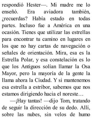 respondió Hester—. Mi madre me lo
enseñó. Era aviadora también,
¿recuerdas? Había estado en todas
partes. Incluso fue a América en una
ocasión. Tienes que utilizar las estrellas
para encontrar tu camino en lugares en
los que no hay cartas de navegación o
señales de orientación. Mira, esa es la
Estrella Polar, y esa constelación es lo
que los Antiguos solían llamar la Osa
Mayor, pero la mayoría de la gente la
llama ahora la Ciudad. Y si mantenemos
esa estrella a estribor, sabemos que nos
estamos dirigiendo hacia el noreste…
—¡Hay tantas! —dijo Tom, tratando
de seguir la dirección de su dedo. Allí,
sobre las nubes, sin velos de humo
 