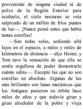 proveniente de ninguna ciudad ni de
polvo de la Región Exterior para
ocultarlo, el cielo nocturno se veía
salpicado de un millón de fríos puntos
de luz—. ¡Nunca pensé antes que había
tantas estrellas!
—Son todas soles, ardiendo allá
lejos en el espacio, a miles y miles de
kilómetros de distancia —dijo Hester, y
Tom tuvo la sensación de que ella se
sentía orgullosa de poder demostrarle
cuánto sabía—. Excepto las que no son
estrellas en absoluto. Algunas de las
más brillantes son lunas mecánicas que
los Antiguos pusieron en órbita hace
miles de años y que todavía giran y
giran alrededor de la pobre y vieja
 