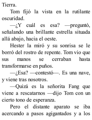 Tierra.
Tom fijó la vista en la rutilante
oscuridad.
—¿Y cuál es esa? —preguntó,
señalando una brillante estrella situada
allá abajo, hacia el oeste.
Hester la miró y su sonrisa se le
borró del rostro de repente. Tom vio que
sus manos se cerraban hasta
transformarse en puños.
—¿Esa? —contestó—. Es una nave,
y viene tras nosotros.
—Quizá es la señorita Fang que
viene a rescatarnos —dijo Tom con un
cierto tono de esperanza.
Pero el distante aparato se iba
acercando a pasos agigantados y a los
 