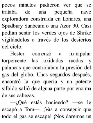 pocos minutos pudieron ver que se
trataba de una pequeña nave
exploradora construida en Londres, una
Spudbury Sunbeam o una Azor 90. Casi
podían sentir los verdes ojos de Shrike
vigilándolos a través de los desiertos
del cielo.
Hester comenzó a manipular
torpemente las oxidadas ruedas y
palancas que controlaban la presión del
gas del globo. Unos segundos después,
encontró la que quería y un potente
silbido salió de alguna parte por encima
de sus cabezas.
—¿Qué estás haciendo? —se le
escapó a Tom—. ¡Vas a conseguir que
todo el gas se escape! ¡Nos daremos un
 